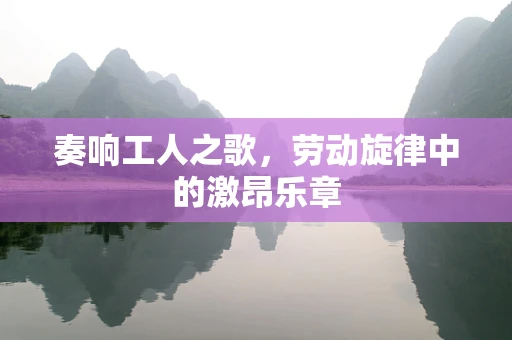 奏响工人之歌，劳动旋律中的激昂乐章