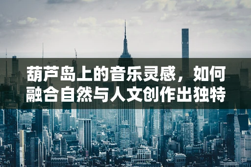 葫芦岛上的音乐灵感，如何融合自然与人文创作出独特旋律？