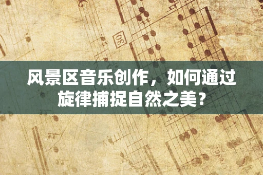 风景区音乐创作，如何通过旋律捕捉自然之美？