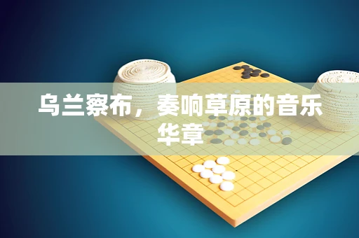 乌兰察布，奏响草原的音乐华章