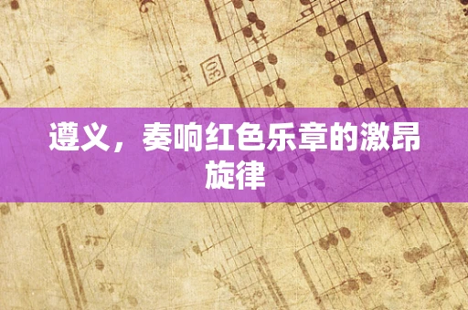 遵义，奏响红色乐章的激昂旋律