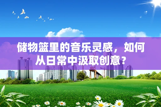 储物篮里的音乐灵感，如何从日常中汲取创意？