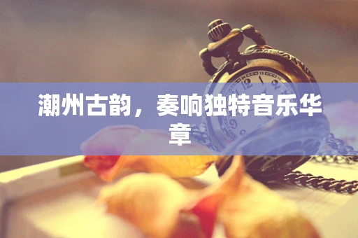 潮州古韵，奏响独特音乐华章