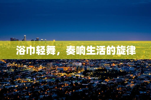 浴巾轻舞，奏响生活的旋律