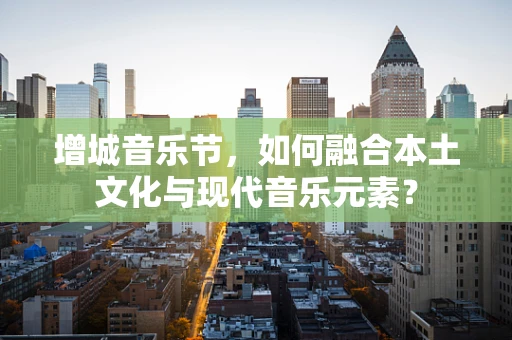 增城音乐节，如何融合本土文化与现代音乐元素？