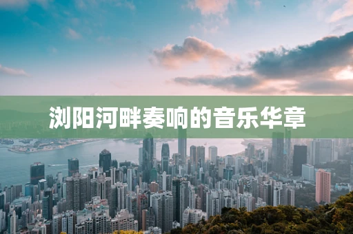 浏阳河畔奏响的音乐华章
