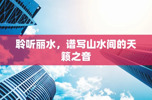 聆听丽水，谱写山水间的天籁之音