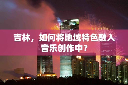 吉林，如何将地域特色融入音乐创作中？