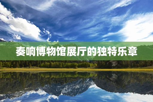 奏响博物馆展厅的独特乐章