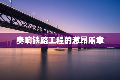 奏响铁路工程的激昂乐章