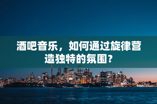 酒吧音乐，如何通过旋律营造独特的氛围？