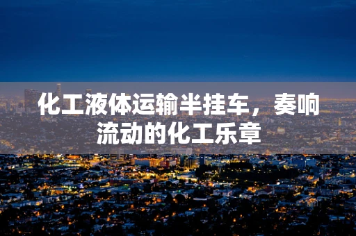 化工液体运输半挂车，奏响流动的化工乐章