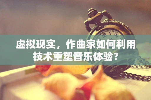 虚拟现实，作曲家如何利用技术重塑音乐体验？