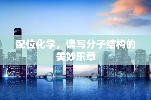 配位化学，谱写分子结构的美妙乐章