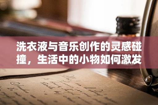 洗衣液与音乐创作的灵感碰撞，生活中的小物如何激发大创意？