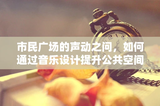 市民广场的声动之问，如何通过音乐设计提升公共空间体验？