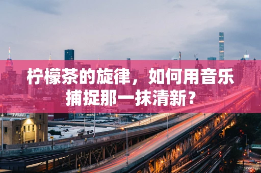 柠檬茶的旋律，如何用音乐捕捉那一抹清新？