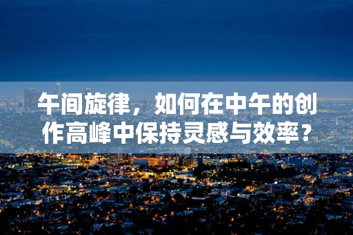 午间旋律，如何在中午的创作高峰中保持灵感与效率？
