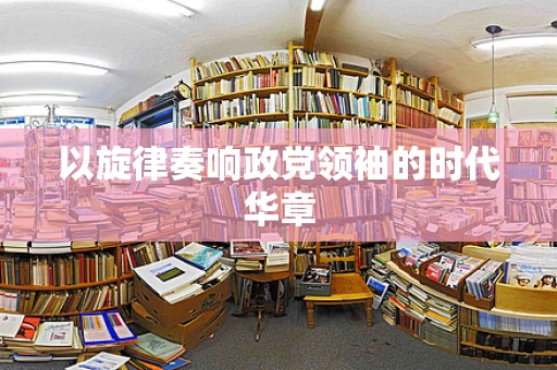 以旋律奏响政党领袖的时代华章