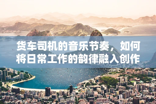货车司机的音乐节奏，如何将日常工作的韵律融入创作灵感？