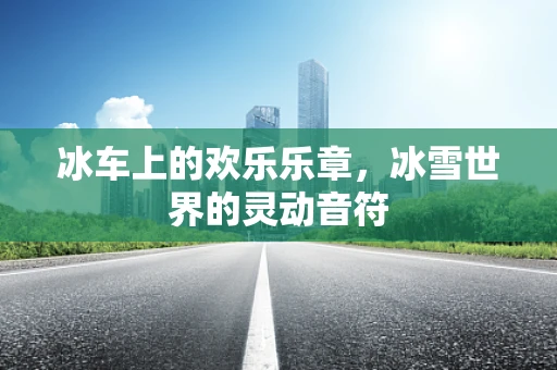 冰车上的欢乐乐章，冰雪世界的灵动音符