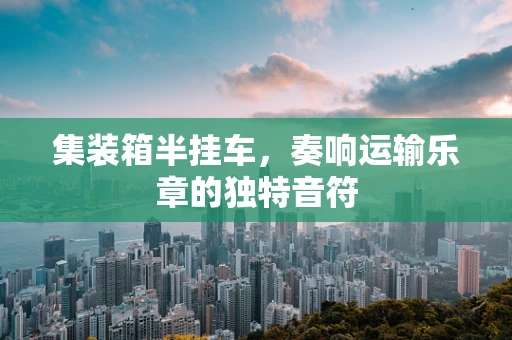 集装箱半挂车，奏响运输乐章的独特音符