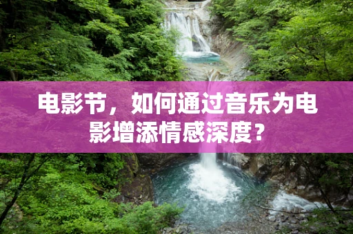 电影节，如何通过音乐为电影增添情感深度？