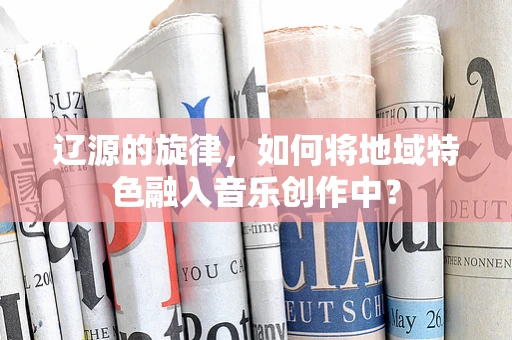 辽源的旋律，如何将地域特色融入音乐创作中？