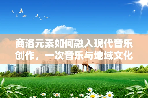 商洛元素如何融入现代音乐创作，一次音乐与地域文化的深度对话