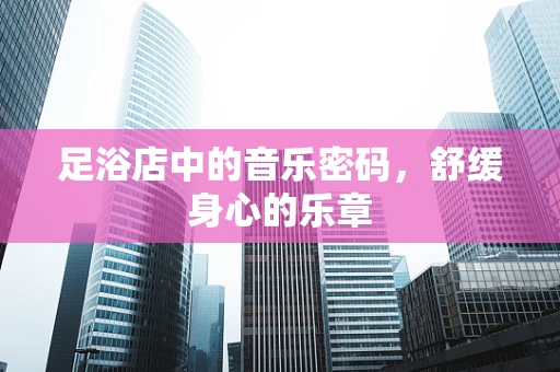 足浴店中的音乐密码，舒缓身心的乐章