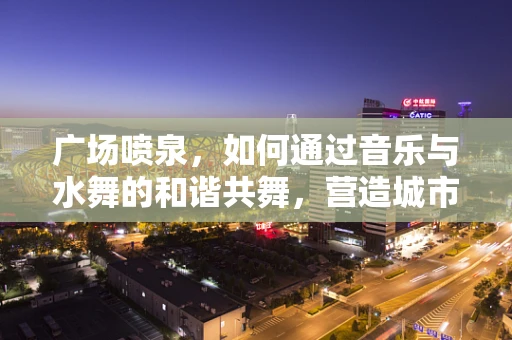 广场喷泉，如何通过音乐与水舞的和谐共舞，营造城市灵魂的律动？