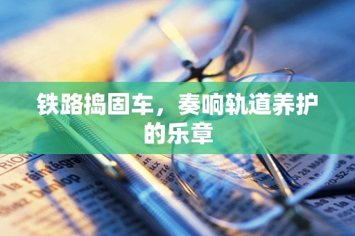 铁路捣固车，奏响轨道养护的乐章