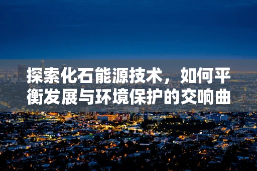 探索化石能源技术，如何平衡发展与环境保护的交响曲？