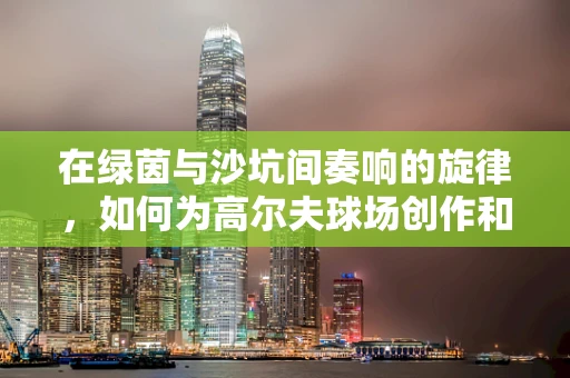 在绿茵与沙坑间奏响的旋律，如何为高尔夫球场创作和谐背景音乐？