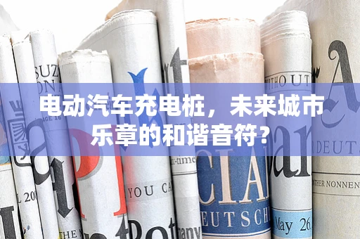 电动汽车充电桩，未来城市乐章的和谐音符？