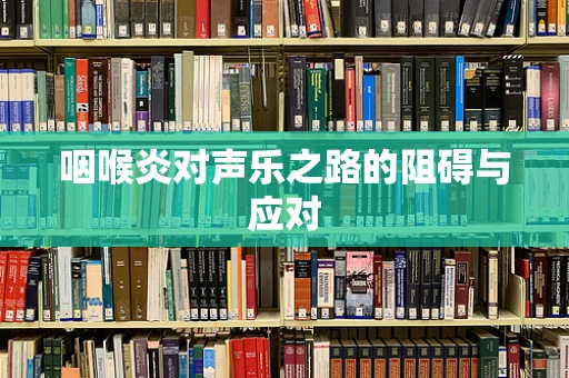 咽喉炎对声乐之路的阻碍与应对
