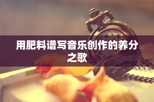 用肥料谱写音乐创作的养分之歌
