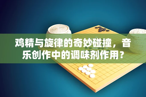 鸡精与旋律的奇妙碰撞，音乐创作中的调味剂作用？