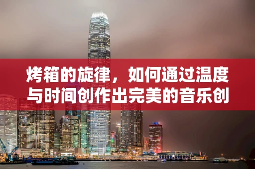 烤箱的旋律，如何通过温度与时间创作出完美的音乐创作环境？