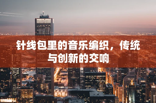 针线包里的音乐编织，传统与创新的交响