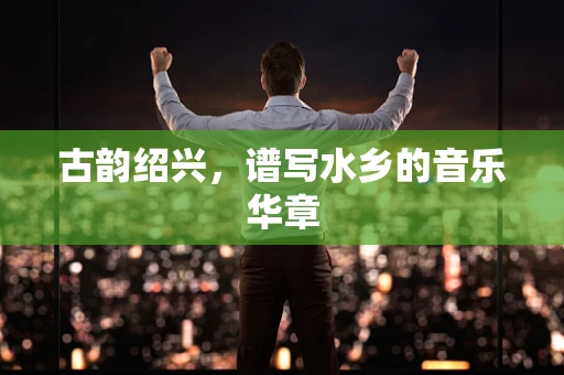 古韵绍兴，谱写水乡的音乐华章