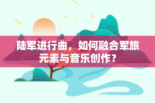 陆军进行曲，如何融合军旅元素与音乐创作？
