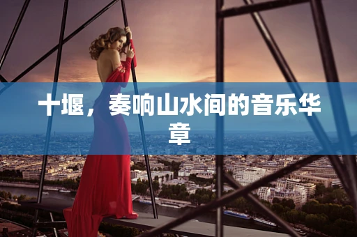 十堰，奏响山水间的音乐华章