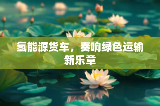 氢能源货车，奏响绿色运输新乐章