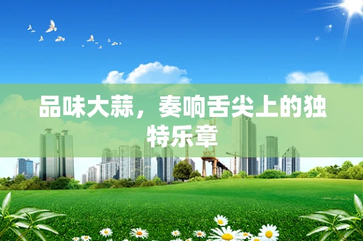 品味大蒜，奏响舌尖上的独特乐章