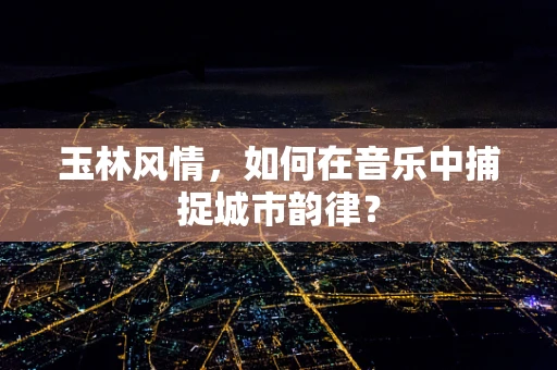 玉林风情，如何在音乐中捕捉城市韵律？