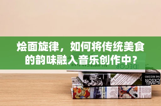 烩面旋律，如何将传统美食的韵味融入音乐创作中？
