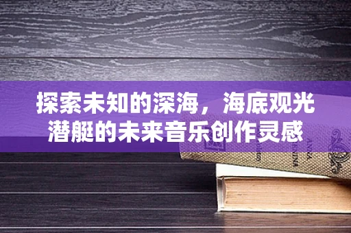 探索未知的深海，海底观光潜艇的未来音乐创作灵感