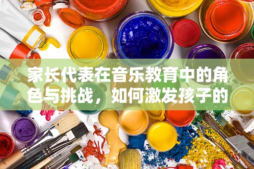 家长代表在音乐教育中的角色与挑战，如何激发孩子的音乐潜能？
