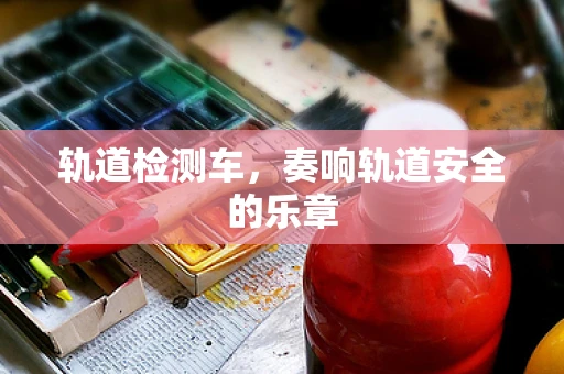 轨道检测车，奏响轨道安全的乐章